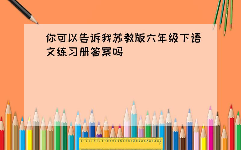 你可以告诉我苏教版六年级下语文练习册答案吗