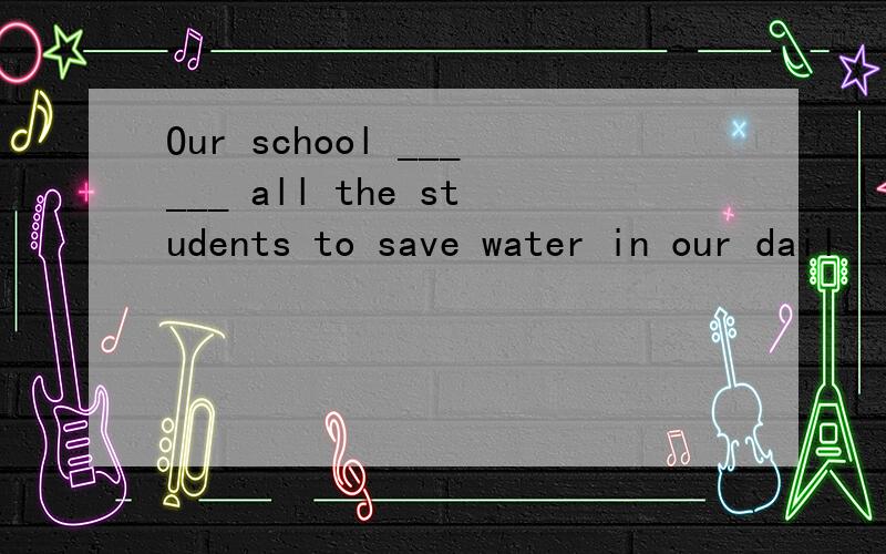 Our school ______ all the students to save water in our dail