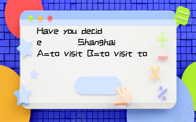 Have you decide____Shanghai A=to visit B=to visit to