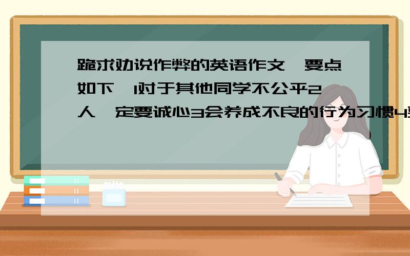 跪求劝说作弊的英语作文,要点如下,1对于其他同学不公平2人一定要诚心3会养成不良的行为习惯4要养成好