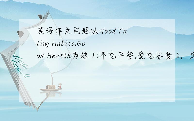 英语作文问题以Good Eating Habits,Good Health为题 1:不吃早餐,爱吃零食 2：定时吃饭 第