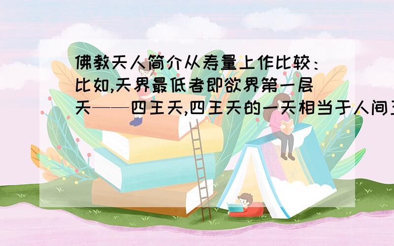 佛教天人简介从寿量上作比较：比如,天界最低者即欲界第一层天——四王天,四王天的一天相当于人间五十年,其寿量是五百岁,相当