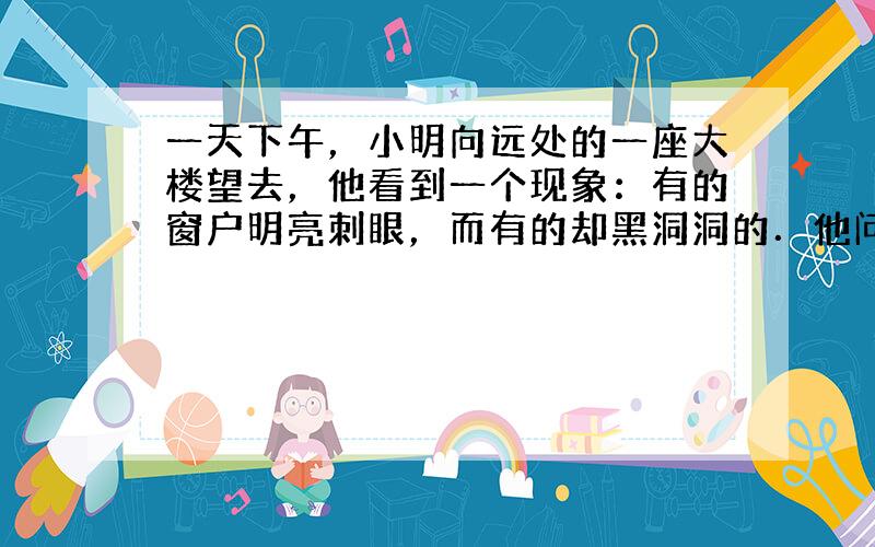 一天下午，小明向远处的一座大楼望去，他看到一个现象：有的窗户明亮刺眼，而有的却黑洞洞的．他问妈妈这是怎么回事，妈妈告诉他