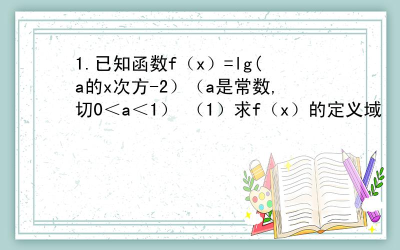 1.已知函数f（x）=lg(a的x次方-2）（a是常数,切0＜a＜1） （1）求f（x）的定义域 （2）若f（x）取正值