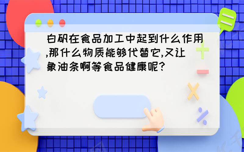 白矾在食品加工中起到什么作用,那什么物质能够代替它,又让象油条啊等食品健康呢?