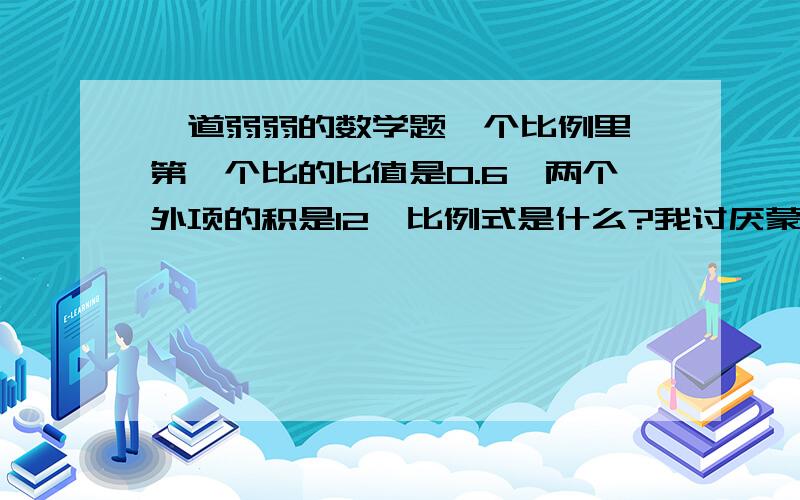 一道弱弱的数学题一个比例里,第一个比的比值是0.6,两个外项的积是12,比例式是什么?我讨厌蒙题