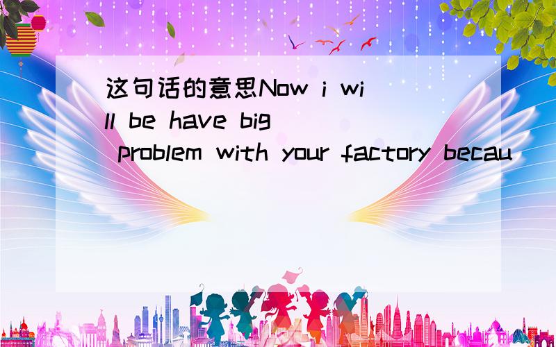 这句话的意思Now i will be have big problem with your factory becau