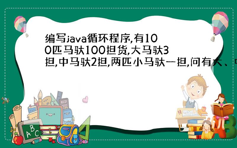 编写java循环程序,有100匹马驮100担货,大马驮3担,中马驮2担,两匹小马驮一担,问有大、中、小马各多少