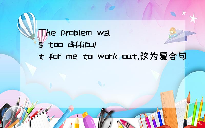 The problem was too difficult for me to work out.改为复合句