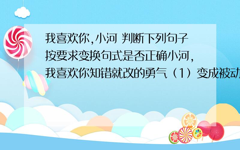 我喜欢你,小河 判断下列句子按要求变换句式是否正确小河,我喜欢你知错就改的勇气（1）变成被动句：小河,你知错就改的勇气让