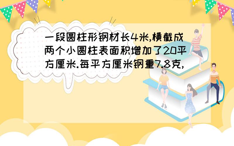 一段圆柱形钢材长4米,横截成两个小圆柱表面积增加了20平方厘米.每平方厘米钢重7.8克,