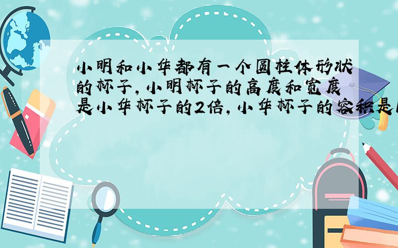 小明和小华都有一个圆柱体形状的杯子,小明杯子的高度和宽度是小华杯子的2倍,小华杯子的容积是150ml,问：小明杯子的体积