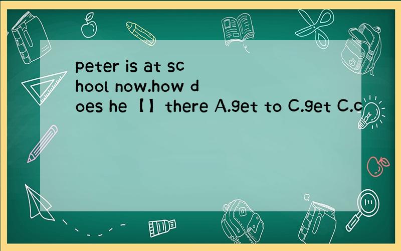 peter is at school now.how does he【】there A.get to C.get C.c