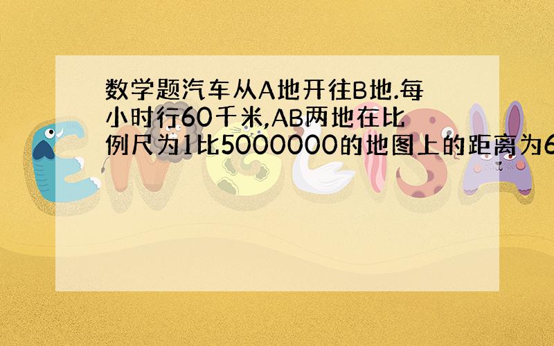 数学题汽车从A地开往B地.每小时行60千米,AB两地在比例尺为1比5000000的地图上的距离为6厘米,这辆车从A地