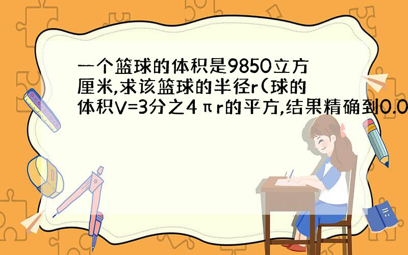 一个篮球的体积是9850立方厘米,求该篮球的半径r(球的体积V=3分之4πr的平方,结果精确到0.01厘米