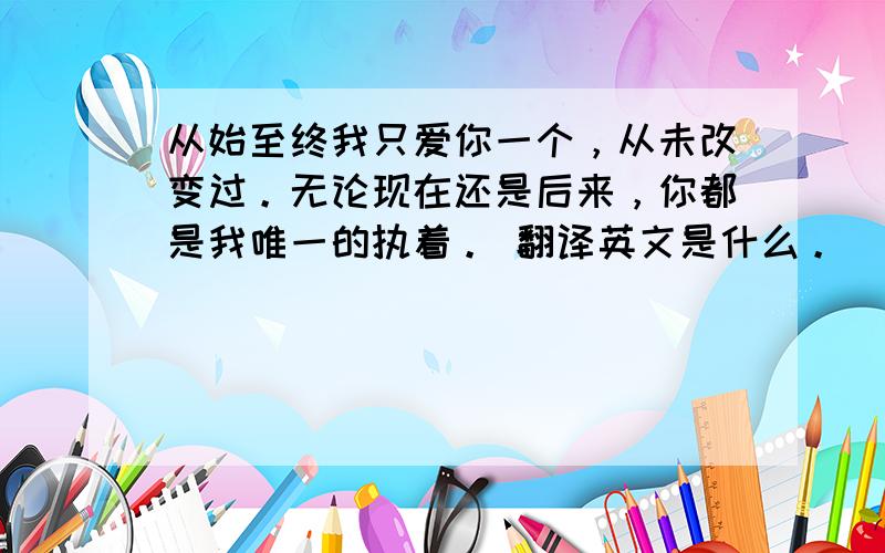 从始至终我只爱你一个，从未改变过。无论现在还是后来，你都是我唯一的执着。 翻译英文是什么。