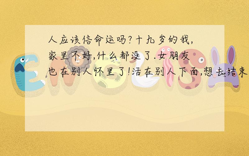 人应该信命运吗?十九岁的我,家里不好,什么都没了.女朋友也在别人怀里了!活在别人下面,想去结束自己算: