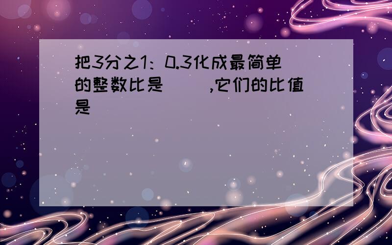 把3分之1：0.3化成最简单的整数比是（ ）,它们的比值是（ ）