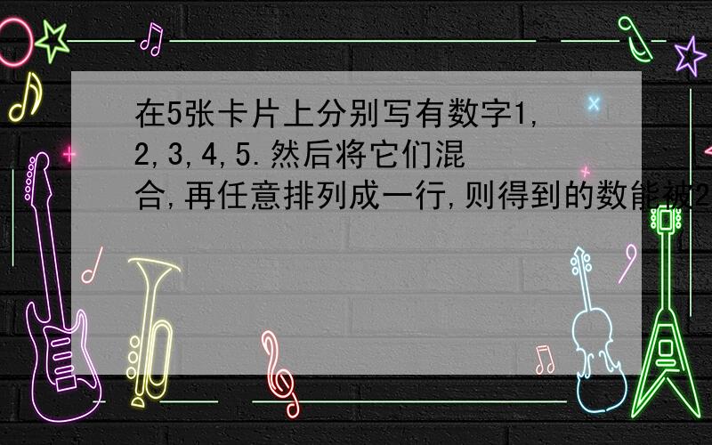 在5张卡片上分别写有数字1,2,3,4,5.然后将它们混合,再任意排列成一行,则得到的数能被2或5整除的概率是?