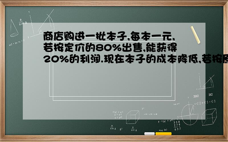 商店购进一批本子,每本一元,若按定价的80%出售,能获得20%的利润.现在本子的成本降低,若按原定价的70%