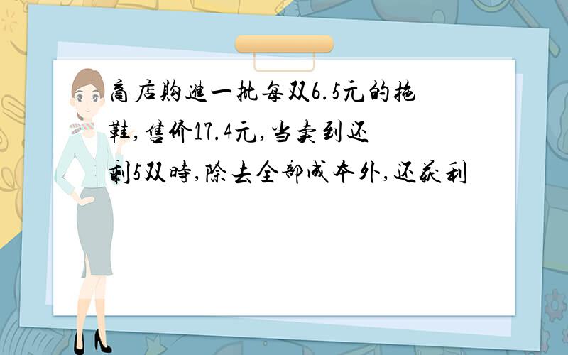 商店购进一批每双6.5元的拖鞋,售价17.4元,当卖到还剩5双时,除去全部成本外,还获利