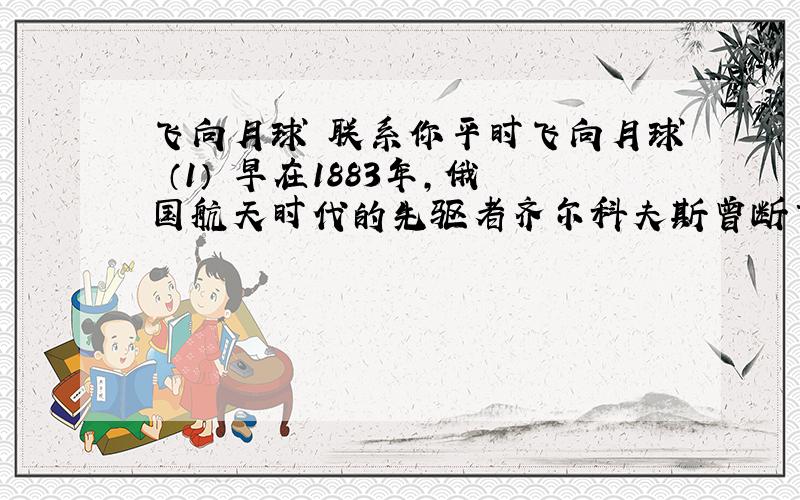 飞向月球 联系你平时飞向月球 （1） 早在1883年,俄国航天时代的先驱者齐尔科夫斯曾断言：地球是人类的摇篮,但人类不会