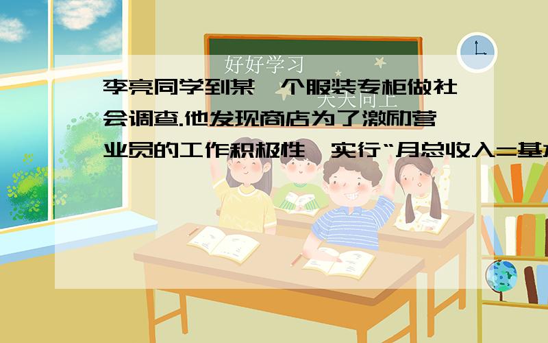 李亮同学到某一个服装专柜做社会调查.他发现商店为了激励营业员的工作积极性,实行“月总收入=基本工资+计件奖金”的方法,并