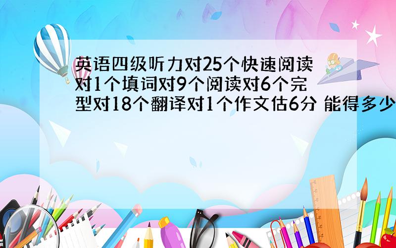 英语四级听力对25个快速阅读对1个填词对9个阅读对6个完型对18个翻译对1个作文估6分 能得多少分