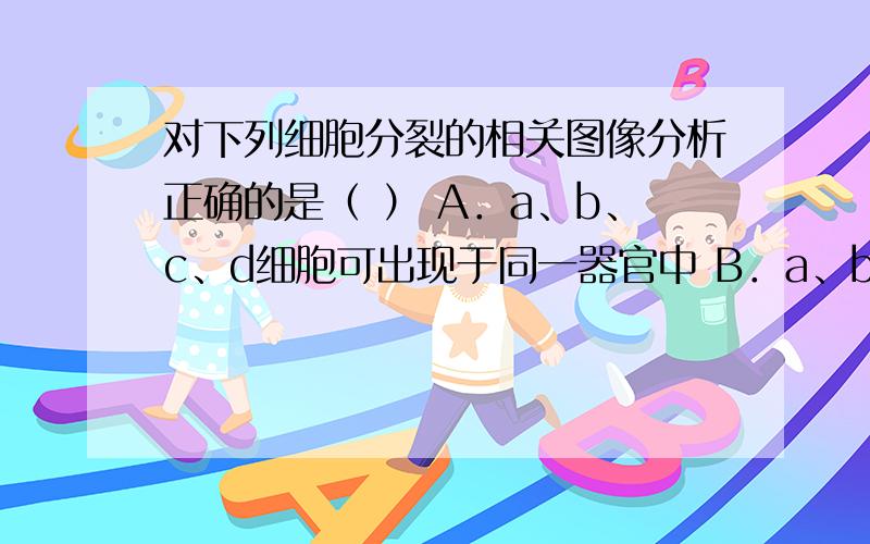 对下列细胞分裂的相关图像分析正确的是（ ） A．a、b、c、d细胞可出现于同一器官中 B．a、b细胞染色体