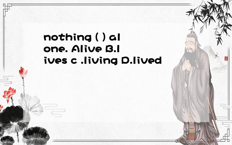 nothing ( ) alone. Alive B.lives c .living D.lived