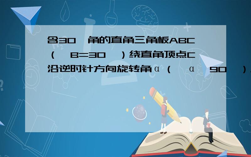 含30°角的直角三角板ABC（∠B=30°）绕直角顶点C沿逆时针方向旋转角α（∠α＜90°），再沿∠A的对边翻折得到△A