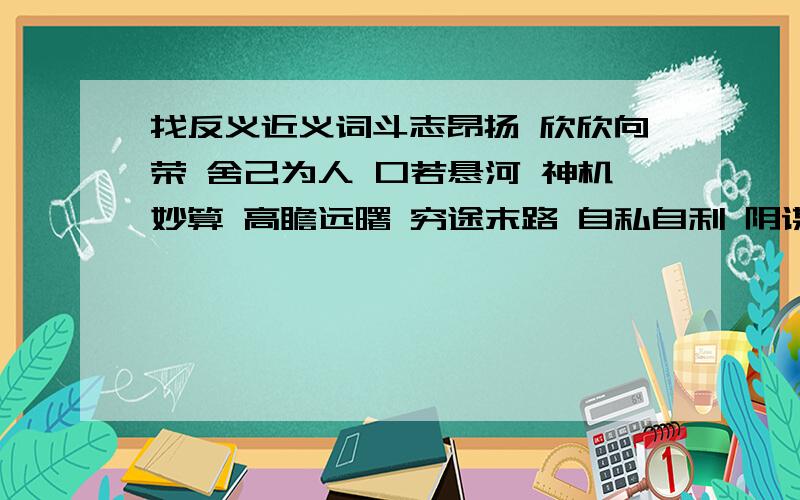 找反义近义词斗志昂扬 欣欣向荣 舍己为人 口若悬河 神机妙算 高瞻远曙 穷途末路 自私自利 阴谋诡计 垂头丧气 夸夸其谈