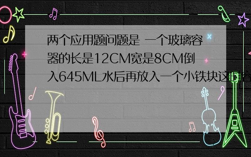 两个应用题问题是 一个玻璃容器的长是12CM宽是8CM倒入645ML水后再放入一个小铁块这时容器的水深是7厘米小铁块的体