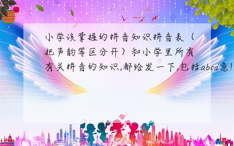 小学该掌握的拼音知识拼音表（把声韵等区分开）和小学里所有有关拼音的知识,都给发一下,包括abcd急!