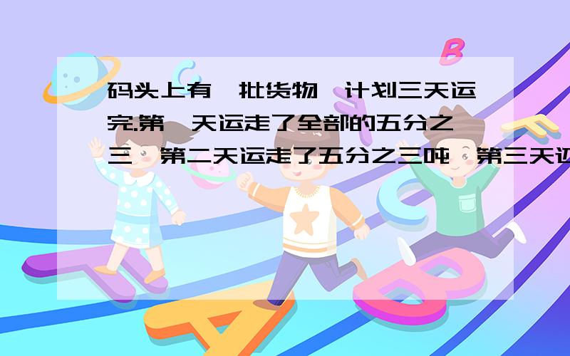 码头上有一批货物,计划三天运完.第一天运走了全部的五分之三,第二天运走了五分之三吨,第三天还要运四分之