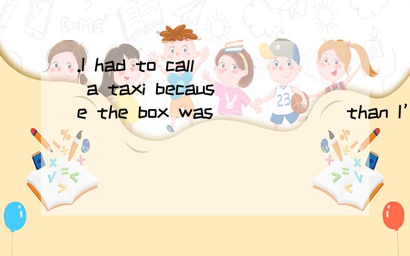 .I had to call a taxi because the box was ______ than I’d ex