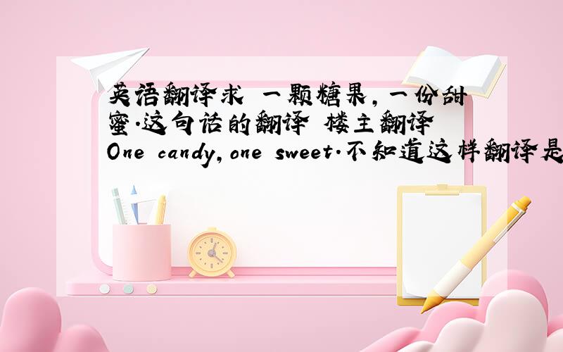 英语翻译求 一颗糖果,一份甜蜜.这句话的翻译 楼主翻译 One candy,one sweet.不知道这样翻译是否合理?