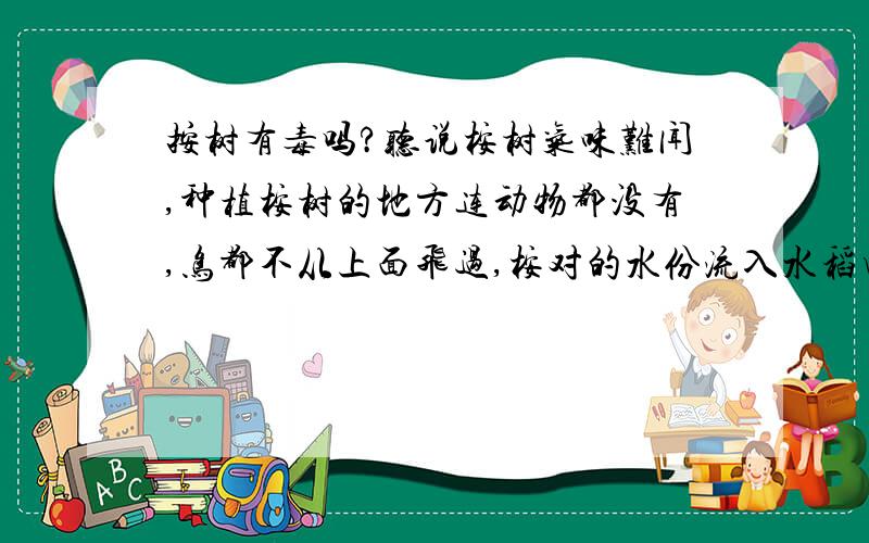 按树有毒吗?听说桉树气味难闻,种植桉树的地方连动物都没有,鸟都不从上面飞过,桉对的水份流入水稻田,水稻都要死掉,人喝了桉