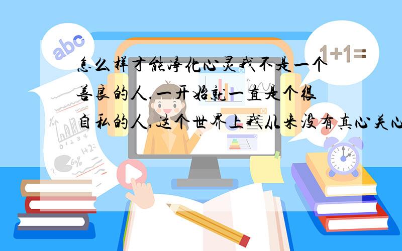 怎么样才能净化心灵我不是一个善良的人.一开始就一直是个很自私的人,这个世界上我从来没有真心关心过任何人.我很擅长玩弄别人