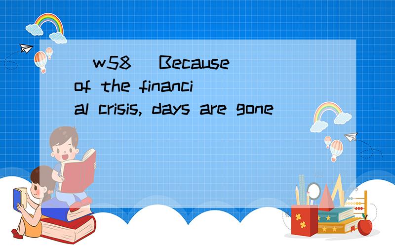 [w58] Because of the financial crisis, days are gone ______