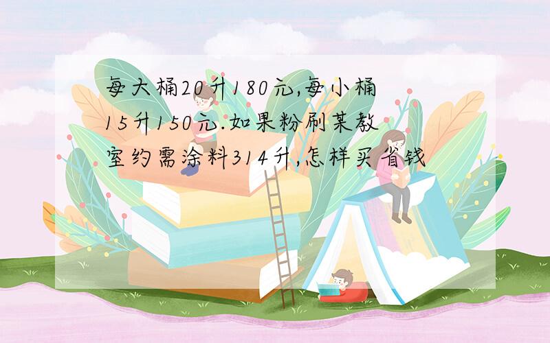 每大桶20升180元,每小桶15升150元.如果粉刷某教室约需涂料314升,怎样买省钱