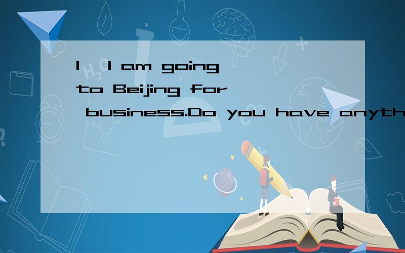 1 ,I am going to Beijing for business.Do you have anything -