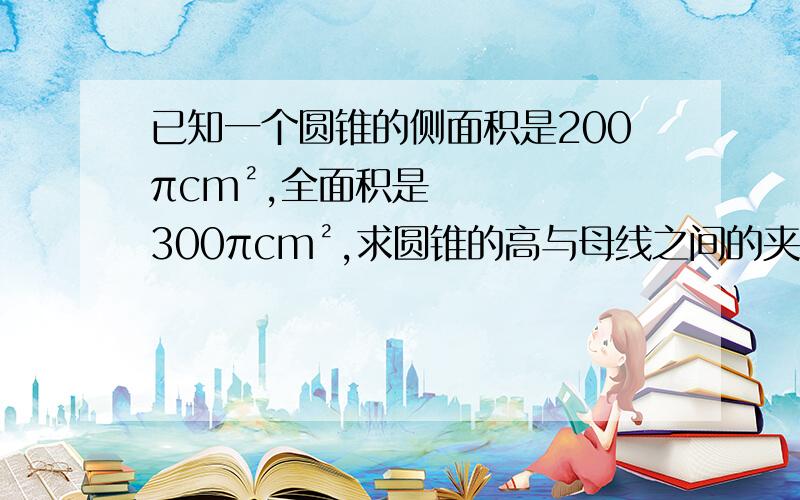 已知一个圆锥的侧面积是200πcm²,全面积是300πcm²,求圆锥的高与母线之间的夹角a.