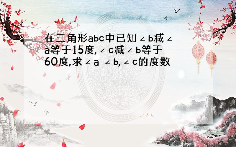 在三角形abc中已知∠b减∠a等于15度,∠c减∠b等于60度,求∠a ∠b,∠c的度数