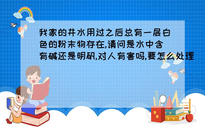 我家的井水用过之后总有一层白色的粉末物存在,请问是水中含有碱还是明矾,对人有害吗,要怎么处理