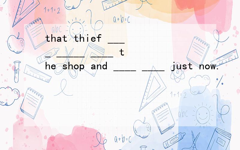 that thief ____ _____ ____ the shop and ____ ____ just now.