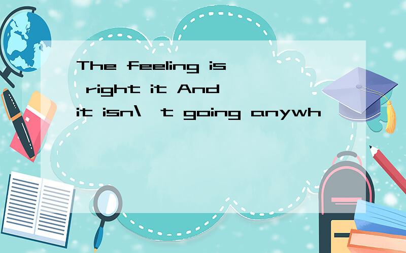 The feeling is right it And it isn\'t going anywh