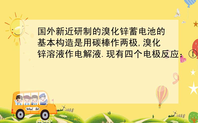 国外新近研制的溴化锌蓄电池的基本构造是用碳棒作两极,溴化锌溶液作电解液.现有四个电极反应：①Zn－2e =Zn2+ ②Z