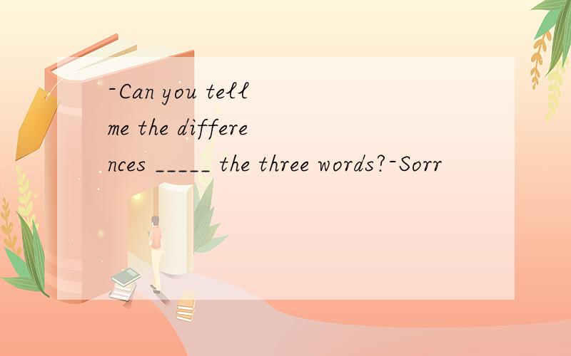 -Can you tell me the differences _____ the three words?-Sorr