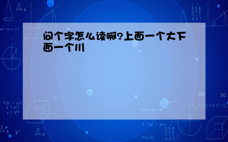 问个字怎么读啊?上面一个大下面一个川